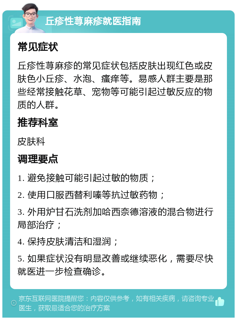 丘疹性荨麻疹就医指南 常见症状 丘疹性荨麻疹的常见症状包括皮肤出现红色或皮肤色小丘疹、水泡、瘙痒等。易感人群主要是那些经常接触花草、宠物等可能引起过敏反应的物质的人群。 推荐科室 皮肤科 调理要点 1. 避免接触可能引起过敏的物质； 2. 使用口服西替利嗪等抗过敏药物； 3. 外用炉甘石洗剂加哈西奈德溶液的混合物进行局部治疗； 4. 保持皮肤清洁和湿润； 5. 如果症状没有明显改善或继续恶化，需要尽快就医进一步检查确诊。