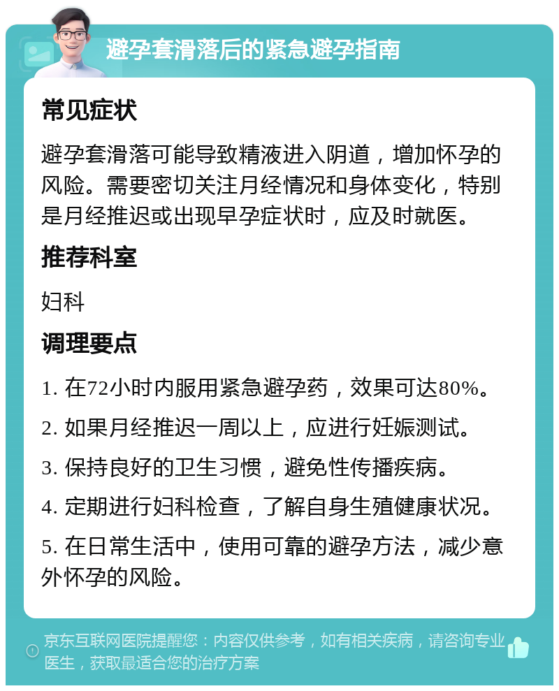 避孕套滑落后的紧急避孕指南 常见症状 避孕套滑落可能导致精液进入阴道，增加怀孕的风险。需要密切关注月经情况和身体变化，特别是月经推迟或出现早孕症状时，应及时就医。 推荐科室 妇科 调理要点 1. 在72小时内服用紧急避孕药，效果可达80%。 2. 如果月经推迟一周以上，应进行妊娠测试。 3. 保持良好的卫生习惯，避免性传播疾病。 4. 定期进行妇科检查，了解自身生殖健康状况。 5. 在日常生活中，使用可靠的避孕方法，减少意外怀孕的风险。