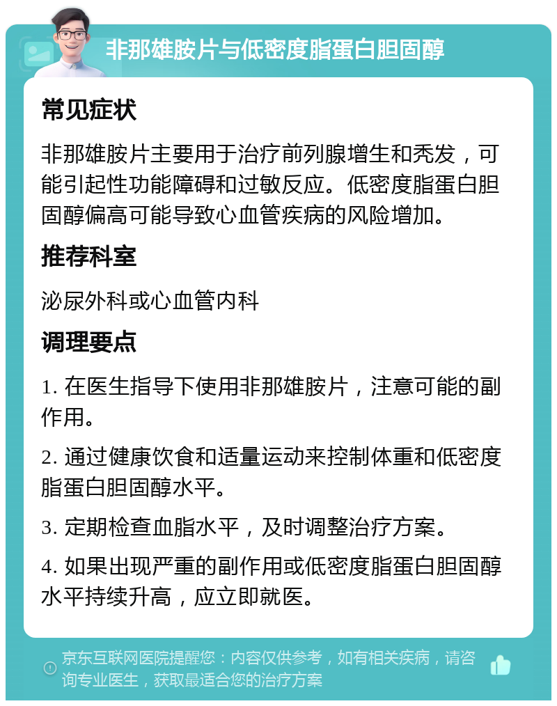 非那雄胺片与低密度脂蛋白胆固醇 常见症状 非那雄胺片主要用于治疗前列腺增生和秃发，可能引起性功能障碍和过敏反应。低密度脂蛋白胆固醇偏高可能导致心血管疾病的风险增加。 推荐科室 泌尿外科或心血管内科 调理要点 1. 在医生指导下使用非那雄胺片，注意可能的副作用。 2. 通过健康饮食和适量运动来控制体重和低密度脂蛋白胆固醇水平。 3. 定期检查血脂水平，及时调整治疗方案。 4. 如果出现严重的副作用或低密度脂蛋白胆固醇水平持续升高，应立即就医。