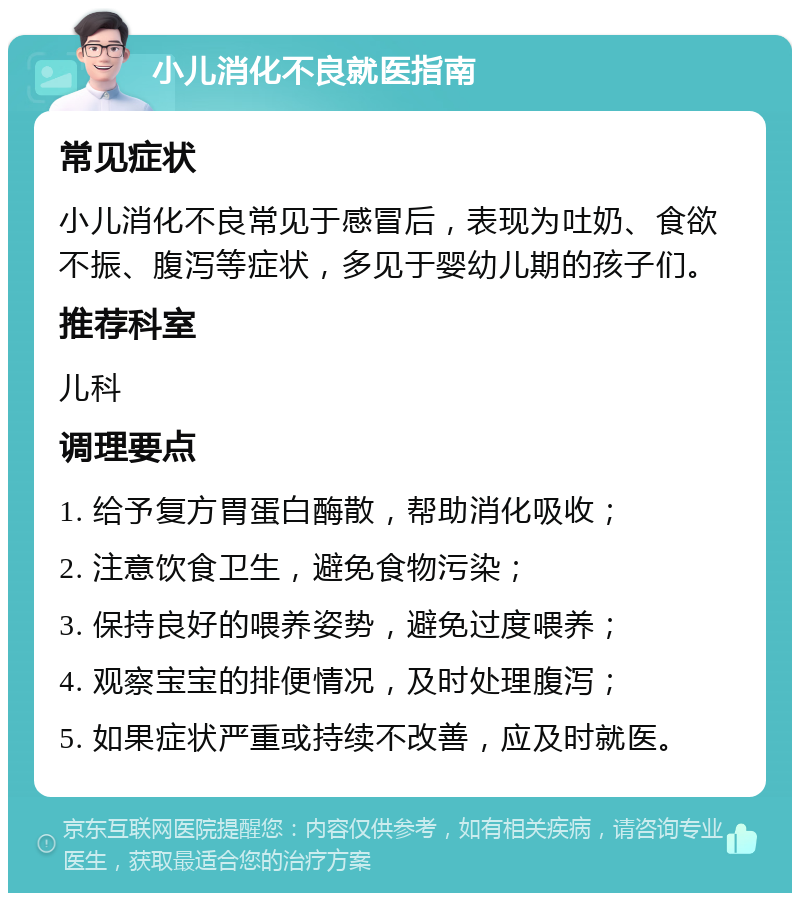 小儿消化不良就医指南 常见症状 小儿消化不良常见于感冒后，表现为吐奶、食欲不振、腹泻等症状，多见于婴幼儿期的孩子们。 推荐科室 儿科 调理要点 1. 给予复方胃蛋白酶散，帮助消化吸收； 2. 注意饮食卫生，避免食物污染； 3. 保持良好的喂养姿势，避免过度喂养； 4. 观察宝宝的排便情况，及时处理腹泻； 5. 如果症状严重或持续不改善，应及时就医。