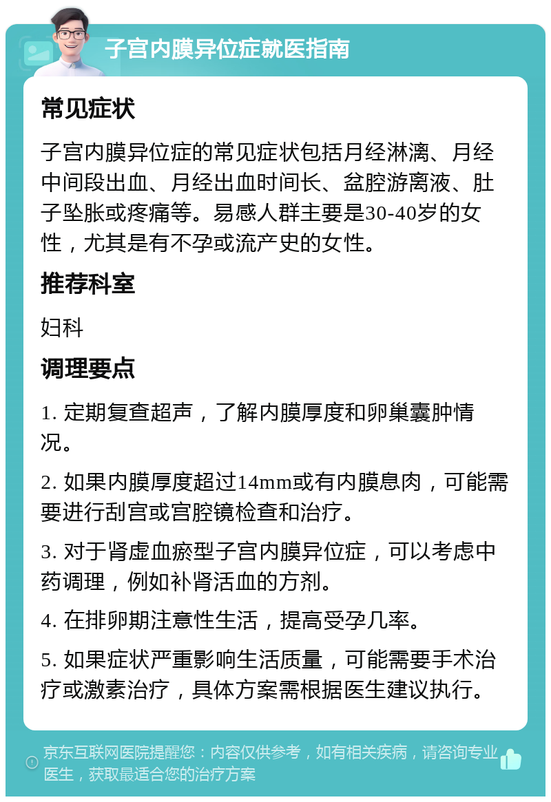 子宫内膜异位症就医指南 常见症状 子宫内膜异位症的常见症状包括月经淋漓、月经中间段出血、月经出血时间长、盆腔游离液、肚子坠胀或疼痛等。易感人群主要是30-40岁的女性，尤其是有不孕或流产史的女性。 推荐科室 妇科 调理要点 1. 定期复查超声，了解内膜厚度和卵巢囊肿情况。 2. 如果内膜厚度超过14mm或有内膜息肉，可能需要进行刮宫或宫腔镜检查和治疗。 3. 对于肾虚血瘀型子宫内膜异位症，可以考虑中药调理，例如补肾活血的方剂。 4. 在排卵期注意性生活，提高受孕几率。 5. 如果症状严重影响生活质量，可能需要手术治疗或激素治疗，具体方案需根据医生建议执行。