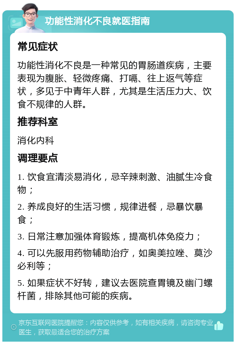 功能性消化不良就医指南 常见症状 功能性消化不良是一种常见的胃肠道疾病，主要表现为腹胀、轻微疼痛、打嗝、往上返气等症状，多见于中青年人群，尤其是生活压力大、饮食不规律的人群。 推荐科室 消化内科 调理要点 1. 饮食宜清淡易消化，忌辛辣刺激、油腻生冷食物； 2. 养成良好的生活习惯，规律进餐，忌暴饮暴食； 3. 日常注意加强体育锻炼，提高机体免疫力； 4. 可以先服用药物辅助治疗，如奥美拉唑、莫沙必利等； 5. 如果症状不好转，建议去医院查胃镜及幽门螺杆菌，排除其他可能的疾病。