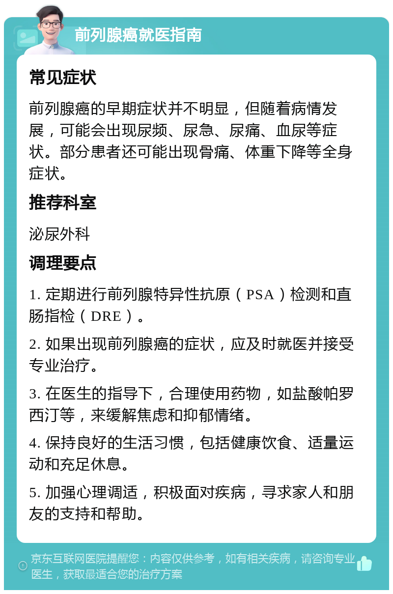 前列腺癌就医指南 常见症状 前列腺癌的早期症状并不明显，但随着病情发展，可能会出现尿频、尿急、尿痛、血尿等症状。部分患者还可能出现骨痛、体重下降等全身症状。 推荐科室 泌尿外科 调理要点 1. 定期进行前列腺特异性抗原（PSA）检测和直肠指检（DRE）。 2. 如果出现前列腺癌的症状，应及时就医并接受专业治疗。 3. 在医生的指导下，合理使用药物，如盐酸帕罗西汀等，来缓解焦虑和抑郁情绪。 4. 保持良好的生活习惯，包括健康饮食、适量运动和充足休息。 5. 加强心理调适，积极面对疾病，寻求家人和朋友的支持和帮助。