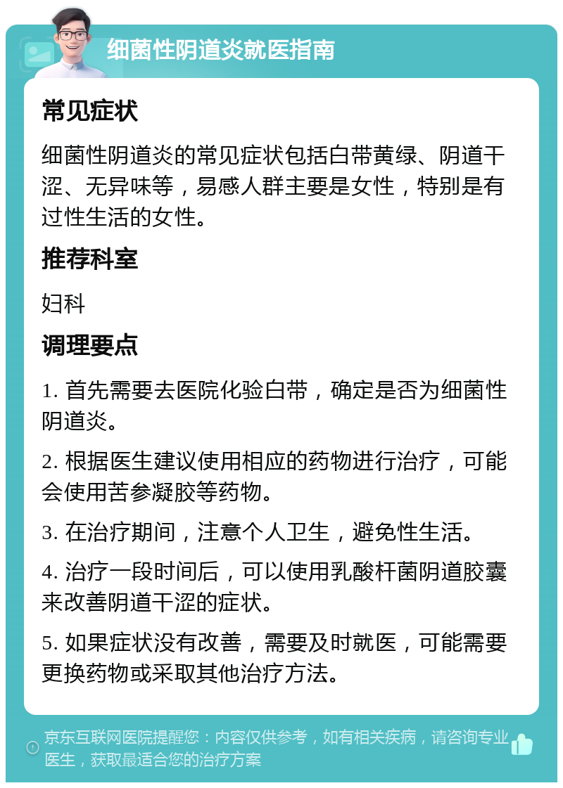 细菌性阴道炎就医指南 常见症状 细菌性阴道炎的常见症状包括白带黄绿、阴道干涩、无异味等，易感人群主要是女性，特别是有过性生活的女性。 推荐科室 妇科 调理要点 1. 首先需要去医院化验白带，确定是否为细菌性阴道炎。 2. 根据医生建议使用相应的药物进行治疗，可能会使用苦参凝胶等药物。 3. 在治疗期间，注意个人卫生，避免性生活。 4. 治疗一段时间后，可以使用乳酸杆菌阴道胶囊来改善阴道干涩的症状。 5. 如果症状没有改善，需要及时就医，可能需要更换药物或采取其他治疗方法。