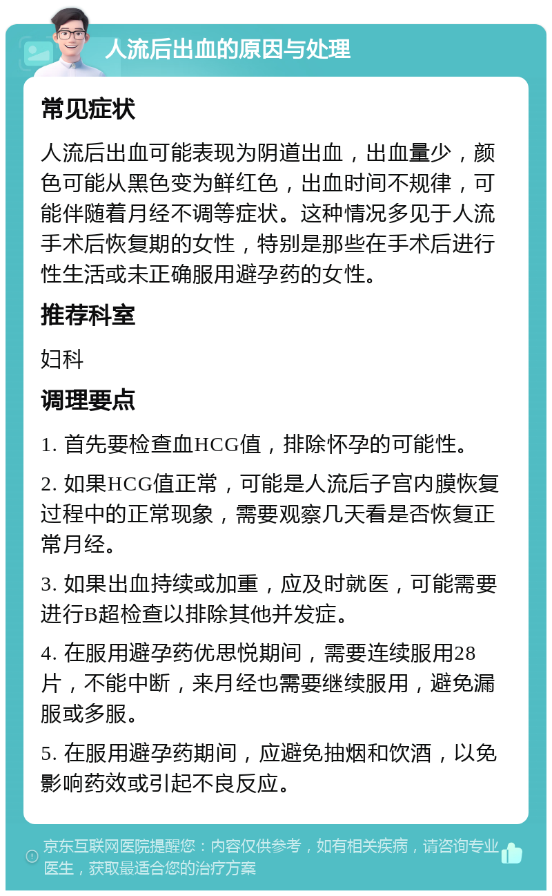 人流后出血的原因与处理 常见症状 人流后出血可能表现为阴道出血，出血量少，颜色可能从黑色变为鲜红色，出血时间不规律，可能伴随着月经不调等症状。这种情况多见于人流手术后恢复期的女性，特别是那些在手术后进行性生活或未正确服用避孕药的女性。 推荐科室 妇科 调理要点 1. 首先要检查血HCG值，排除怀孕的可能性。 2. 如果HCG值正常，可能是人流后子宫内膜恢复过程中的正常现象，需要观察几天看是否恢复正常月经。 3. 如果出血持续或加重，应及时就医，可能需要进行B超检查以排除其他并发症。 4. 在服用避孕药优思悦期间，需要连续服用28片，不能中断，来月经也需要继续服用，避免漏服或多服。 5. 在服用避孕药期间，应避免抽烟和饮酒，以免影响药效或引起不良反应。