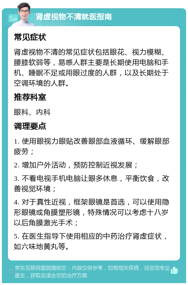 肾虚视物不清就医指南 常见症状 肾虚视物不清的常见症状包括眼花、视力模糊、腰膝软弱等，易感人群主要是长期使用电脑和手机、睡眠不足或用眼过度的人群，以及长期处于空调环境的人群。 推荐科室 眼科、内科 调理要点 1. 使用眼视力眼贴改善眼部血液循环、缓解眼部疲劳； 2. 增加户外活动，预防控制近视发展； 3. 不看电视手机电脑让眼多休息，平衡饮食，改善视觉环境； 4. 对于真性近视，框架眼镜是首选，可以使用隐形眼镜或角膜塑形镜，特殊情况可以考虑十八岁以后角膜激光手术； 5. 在医生指导下使用相应的中药治疗肾虚症状，如六味地黄丸等。