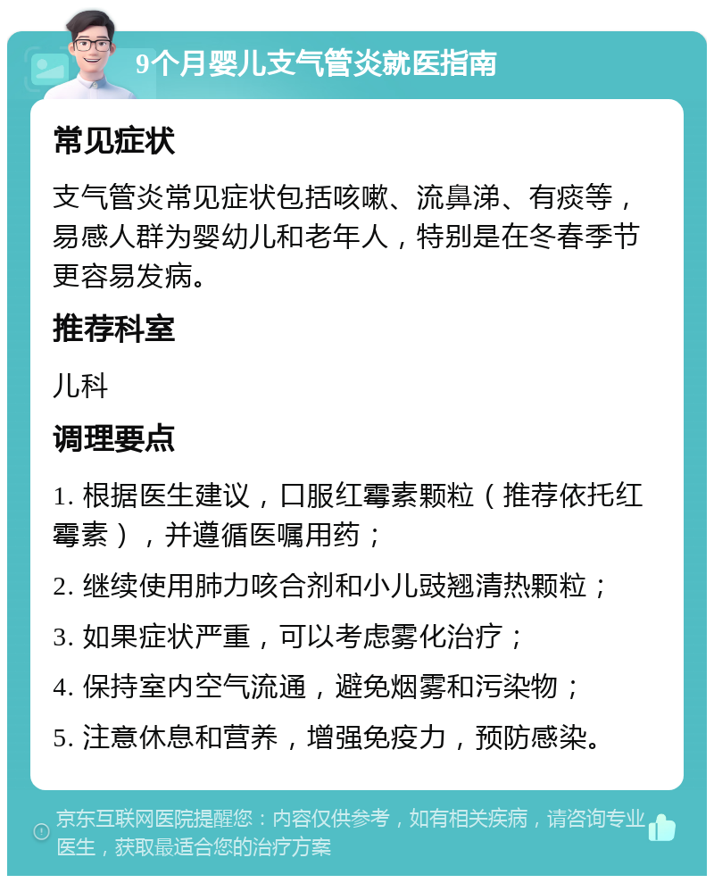 9个月婴儿支气管炎就医指南 常见症状 支气管炎常见症状包括咳嗽、流鼻涕、有痰等，易感人群为婴幼儿和老年人，特别是在冬春季节更容易发病。 推荐科室 儿科 调理要点 1. 根据医生建议，口服红霉素颗粒（推荐依托红霉素），并遵循医嘱用药； 2. 继续使用肺力咳合剂和小儿豉翘清热颗粒； 3. 如果症状严重，可以考虑雾化治疗； 4. 保持室内空气流通，避免烟雾和污染物； 5. 注意休息和营养，增强免疫力，预防感染。