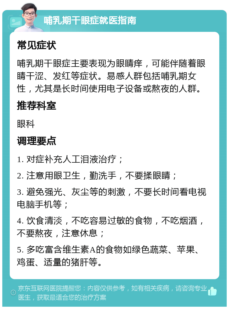 哺乳期干眼症就医指南 常见症状 哺乳期干眼症主要表现为眼睛痒，可能伴随着眼睛干涩、发红等症状。易感人群包括哺乳期女性，尤其是长时间使用电子设备或熬夜的人群。 推荐科室 眼科 调理要点 1. 对症补充人工泪液治疗； 2. 注意用眼卫生，勤洗手，不要揉眼睛； 3. 避免强光、灰尘等的刺激，不要长时间看电视电脑手机等； 4. 饮食清淡，不吃容易过敏的食物，不吃烟酒，不要熬夜，注意休息； 5. 多吃富含维生素A的食物如绿色蔬菜、苹果、鸡蛋、适量的猪肝等。