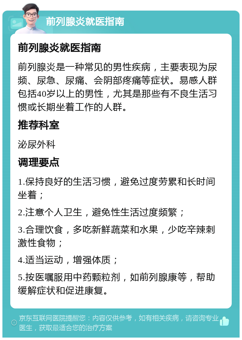 前列腺炎就医指南 前列腺炎就医指南 前列腺炎是一种常见的男性疾病，主要表现为尿频、尿急、尿痛、会阴部疼痛等症状。易感人群包括40岁以上的男性，尤其是那些有不良生活习惯或长期坐着工作的人群。 推荐科室 泌尿外科 调理要点 1.保持良好的生活习惯，避免过度劳累和长时间坐着； 2.注意个人卫生，避免性生活过度频繁； 3.合理饮食，多吃新鲜蔬菜和水果，少吃辛辣刺激性食物； 4.适当运动，增强体质； 5.按医嘱服用中药颗粒剂，如前列腺康等，帮助缓解症状和促进康复。