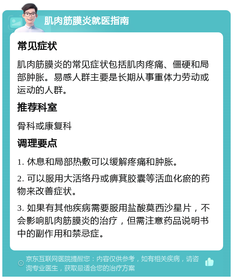 肌肉筋膜炎就医指南 常见症状 肌肉筋膜炎的常见症状包括肌肉疼痛、僵硬和局部肿胀。易感人群主要是长期从事重体力劳动或运动的人群。 推荐科室 骨科或康复科 调理要点 1. 休息和局部热敷可以缓解疼痛和肿胀。 2. 可以服用大活络丹或痹萁胶囊等活血化瘀的药物来改善症状。 3. 如果有其他疾病需要服用盐酸莫西沙星片，不会影响肌肉筋膜炎的治疗，但需注意药品说明书中的副作用和禁忌症。