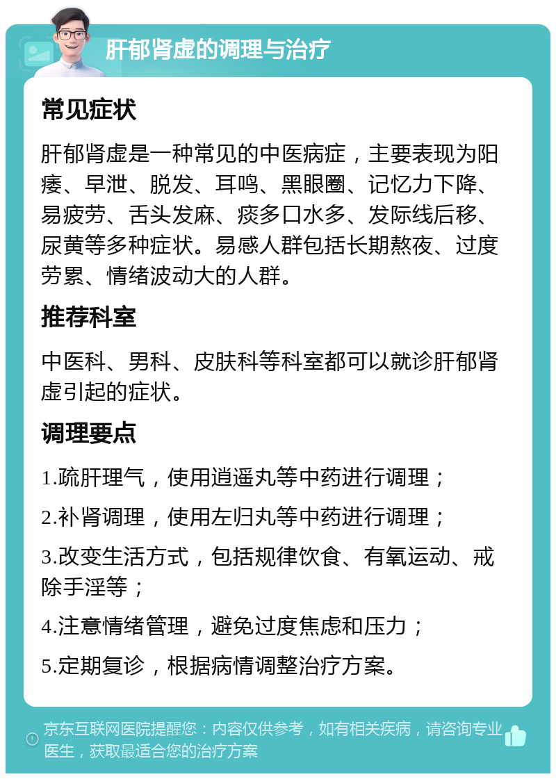 肝郁肾虚的调理与治疗 常见症状 肝郁肾虚是一种常见的中医病症，主要表现为阳痿、早泄、脱发、耳鸣、黑眼圈、记忆力下降、易疲劳、舌头发麻、痰多口水多、发际线后移、尿黄等多种症状。易感人群包括长期熬夜、过度劳累、情绪波动大的人群。 推荐科室 中医科、男科、皮肤科等科室都可以就诊肝郁肾虚引起的症状。 调理要点 1.疏肝理气，使用逍遥丸等中药进行调理； 2.补肾调理，使用左归丸等中药进行调理； 3.改变生活方式，包括规律饮食、有氧运动、戒除手淫等； 4.注意情绪管理，避免过度焦虑和压力； 5.定期复诊，根据病情调整治疗方案。