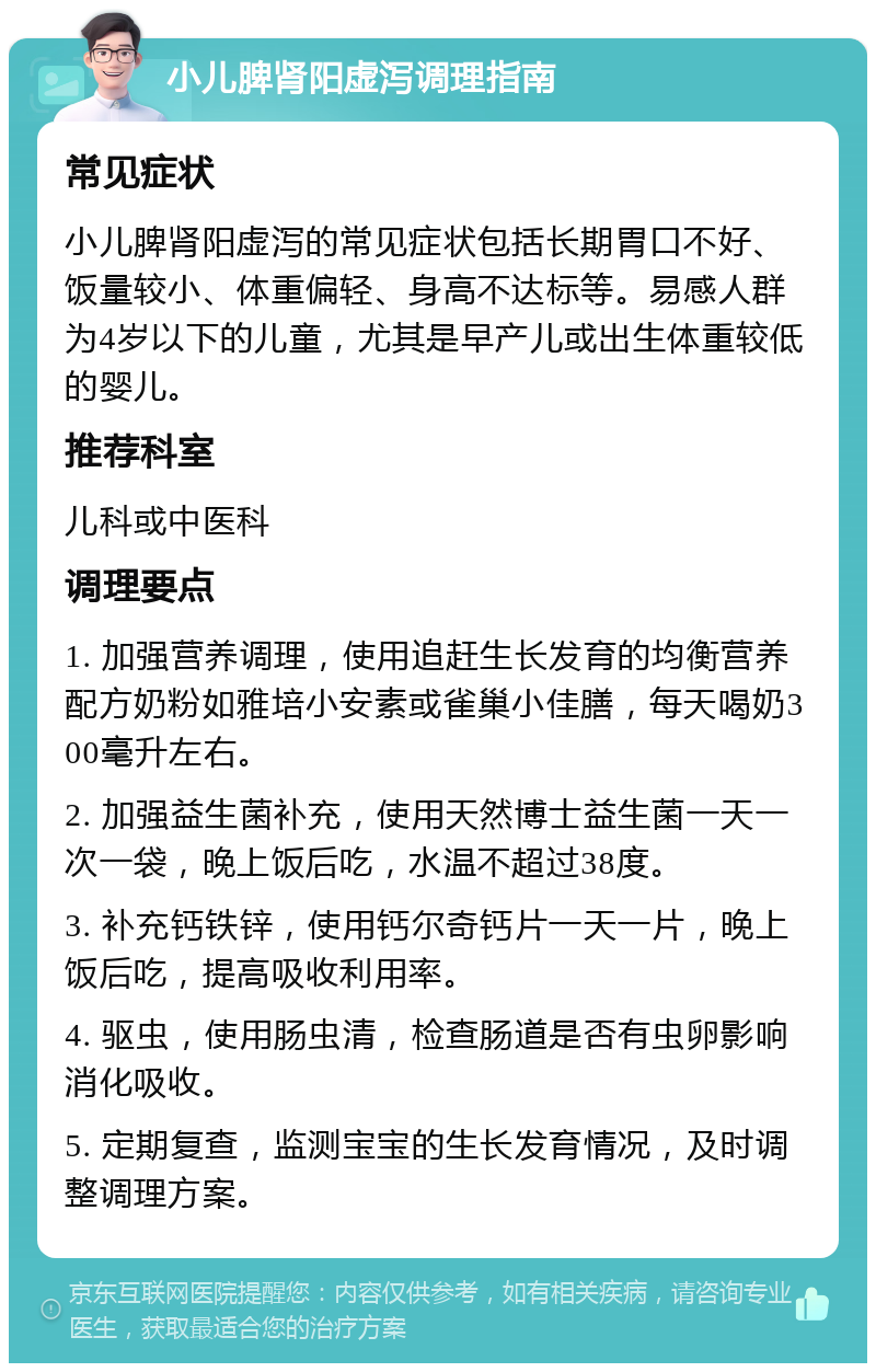 小儿脾肾阳虚泻调理指南 常见症状 小儿脾肾阳虚泻的常见症状包括长期胃口不好、饭量较小、体重偏轻、身高不达标等。易感人群为4岁以下的儿童，尤其是早产儿或出生体重较低的婴儿。 推荐科室 儿科或中医科 调理要点 1. 加强营养调理，使用追赶生长发育的均衡营养配方奶粉如雅培小安素或雀巢小佳膳，每天喝奶300毫升左右。 2. 加强益生菌补充，使用天然博士益生菌一天一次一袋，晚上饭后吃，水温不超过38度。 3. 补充钙铁锌，使用钙尔奇钙片一天一片，晚上饭后吃，提高吸收利用率。 4. 驱虫，使用肠虫清，检查肠道是否有虫卵影响消化吸收。 5. 定期复查，监测宝宝的生长发育情况，及时调整调理方案。