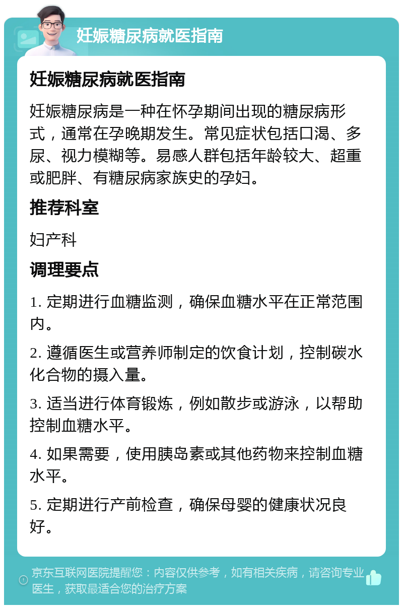 妊娠糖尿病就医指南 妊娠糖尿病就医指南 妊娠糖尿病是一种在怀孕期间出现的糖尿病形式，通常在孕晚期发生。常见症状包括口渴、多尿、视力模糊等。易感人群包括年龄较大、超重或肥胖、有糖尿病家族史的孕妇。 推荐科室 妇产科 调理要点 1. 定期进行血糖监测，确保血糖水平在正常范围内。 2. 遵循医生或营养师制定的饮食计划，控制碳水化合物的摄入量。 3. 适当进行体育锻炼，例如散步或游泳，以帮助控制血糖水平。 4. 如果需要，使用胰岛素或其他药物来控制血糖水平。 5. 定期进行产前检查，确保母婴的健康状况良好。