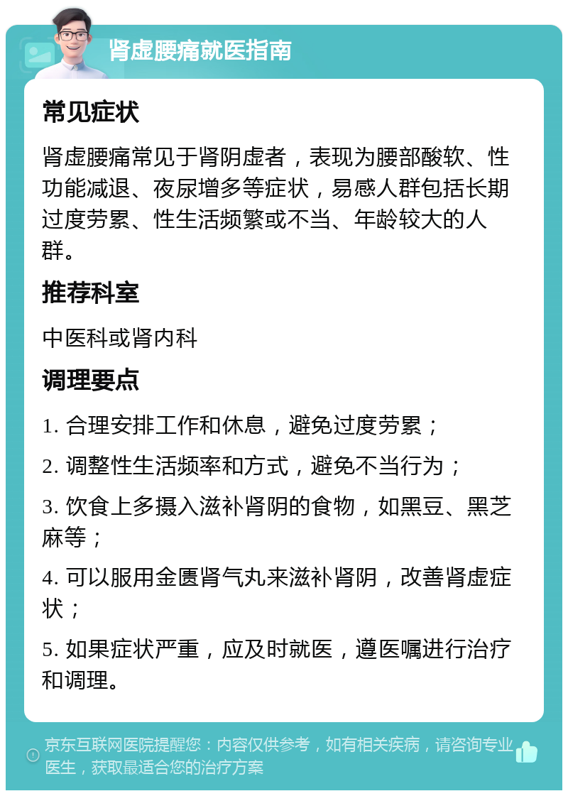 肾虚腰痛就医指南 常见症状 肾虚腰痛常见于肾阴虚者，表现为腰部酸软、性功能减退、夜尿增多等症状，易感人群包括长期过度劳累、性生活频繁或不当、年龄较大的人群。 推荐科室 中医科或肾内科 调理要点 1. 合理安排工作和休息，避免过度劳累； 2. 调整性生活频率和方式，避免不当行为； 3. 饮食上多摄入滋补肾阴的食物，如黑豆、黑芝麻等； 4. 可以服用金匮肾气丸来滋补肾阴，改善肾虚症状； 5. 如果症状严重，应及时就医，遵医嘱进行治疗和调理。