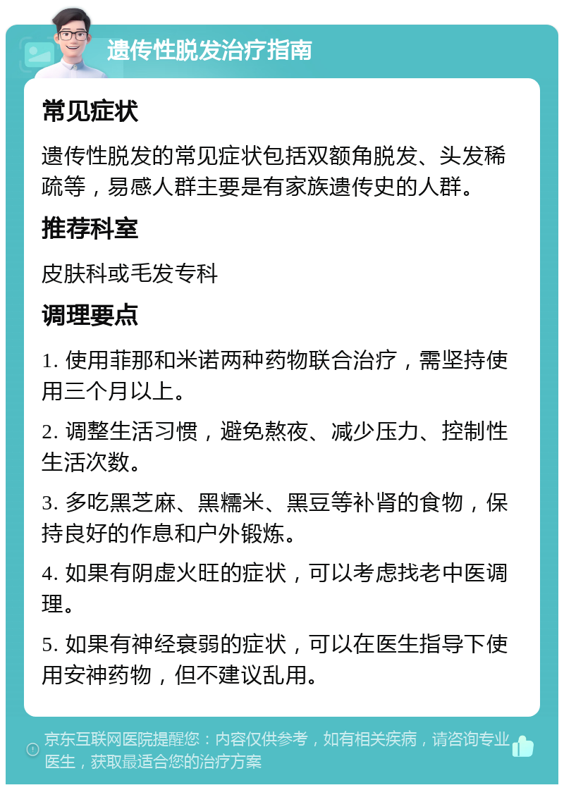 遗传性脱发治疗指南 常见症状 遗传性脱发的常见症状包括双额角脱发、头发稀疏等，易感人群主要是有家族遗传史的人群。 推荐科室 皮肤科或毛发专科 调理要点 1. 使用菲那和米诺两种药物联合治疗，需坚持使用三个月以上。 2. 调整生活习惯，避免熬夜、减少压力、控制性生活次数。 3. 多吃黑芝麻、黑糯米、黑豆等补肾的食物，保持良好的作息和户外锻炼。 4. 如果有阴虚火旺的症状，可以考虑找老中医调理。 5. 如果有神经衰弱的症状，可以在医生指导下使用安神药物，但不建议乱用。