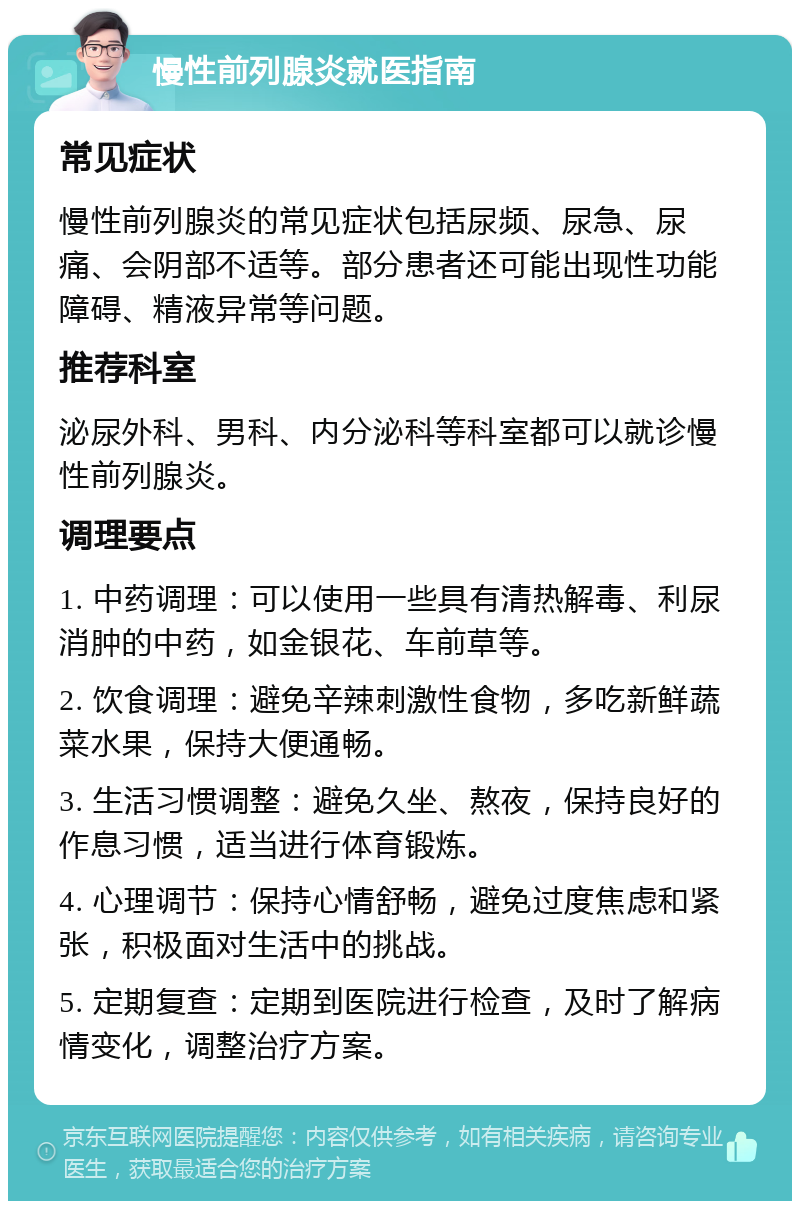 慢性前列腺炎就医指南 常见症状 慢性前列腺炎的常见症状包括尿频、尿急、尿痛、会阴部不适等。部分患者还可能出现性功能障碍、精液异常等问题。 推荐科室 泌尿外科、男科、内分泌科等科室都可以就诊慢性前列腺炎。 调理要点 1. 中药调理：可以使用一些具有清热解毒、利尿消肿的中药，如金银花、车前草等。 2. 饮食调理：避免辛辣刺激性食物，多吃新鲜蔬菜水果，保持大便通畅。 3. 生活习惯调整：避免久坐、熬夜，保持良好的作息习惯，适当进行体育锻炼。 4. 心理调节：保持心情舒畅，避免过度焦虑和紧张，积极面对生活中的挑战。 5. 定期复查：定期到医院进行检查，及时了解病情变化，调整治疗方案。