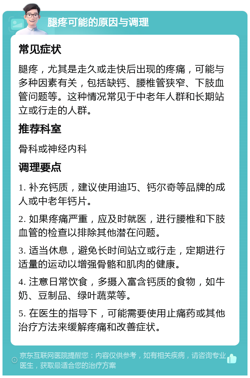 腿疼可能的原因与调理 常见症状 腿疼，尤其是走久或走快后出现的疼痛，可能与多种因素有关，包括缺钙、腰椎管狭窄、下肢血管问题等。这种情况常见于中老年人群和长期站立或行走的人群。 推荐科室 骨科或神经内科 调理要点 1. 补充钙质，建议使用迪巧、钙尔奇等品牌的成人或中老年钙片。 2. 如果疼痛严重，应及时就医，进行腰椎和下肢血管的检查以排除其他潜在问题。 3. 适当休息，避免长时间站立或行走，定期进行适量的运动以增强骨骼和肌肉的健康。 4. 注意日常饮食，多摄入富含钙质的食物，如牛奶、豆制品、绿叶蔬菜等。 5. 在医生的指导下，可能需要使用止痛药或其他治疗方法来缓解疼痛和改善症状。