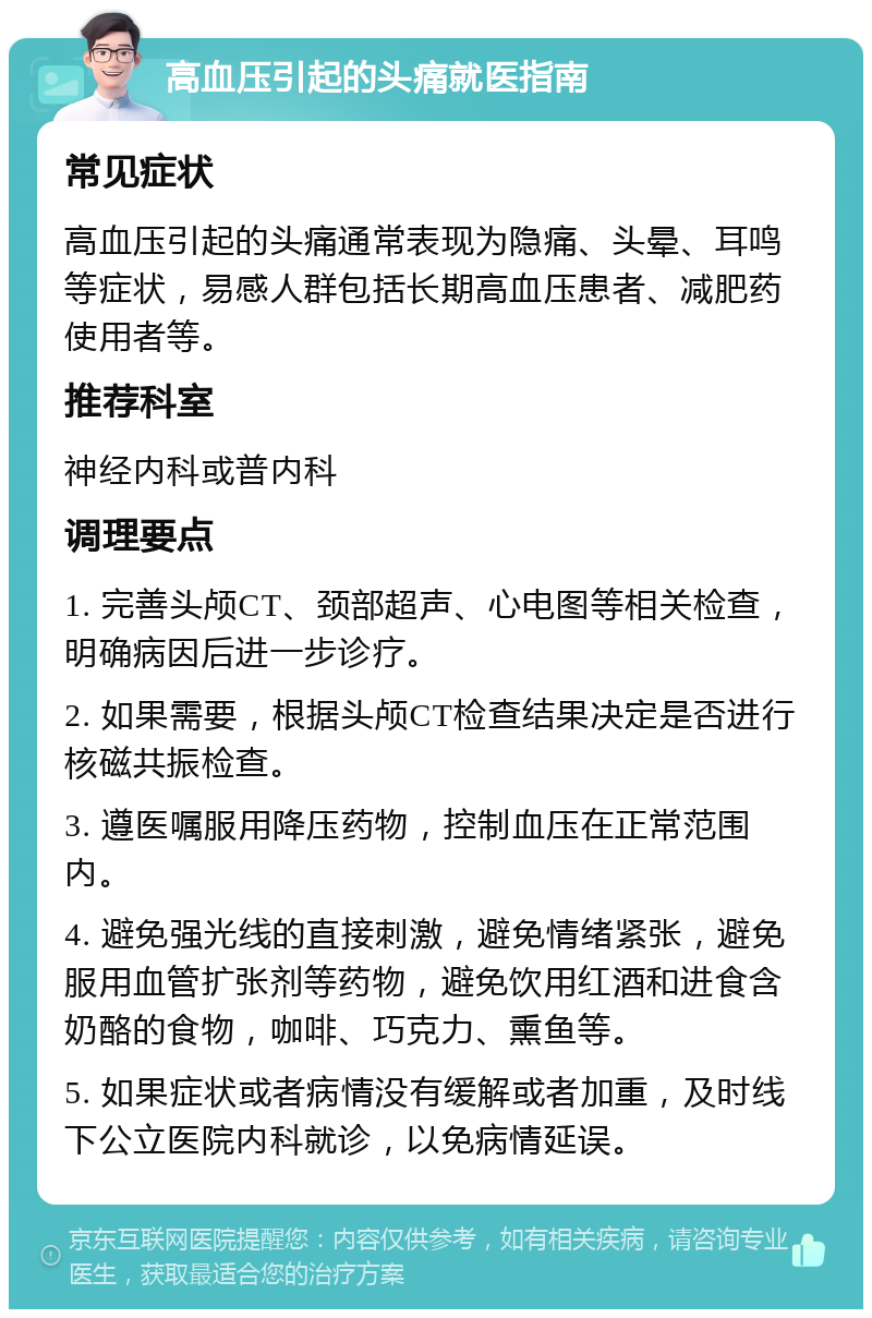 高血压引起的头痛就医指南 常见症状 高血压引起的头痛通常表现为隐痛、头晕、耳鸣等症状，易感人群包括长期高血压患者、减肥药使用者等。 推荐科室 神经内科或普内科 调理要点 1. 完善头颅CT、颈部超声、心电图等相关检查，明确病因后进一步诊疗。 2. 如果需要，根据头颅CT检查结果决定是否进行核磁共振检查。 3. 遵医嘱服用降压药物，控制血压在正常范围内。 4. 避免强光线的直接刺激，避免情绪紧张，避免服用血管扩张剂等药物，避免饮用红酒和进食含奶酪的食物，咖啡、巧克力、熏鱼等。 5. 如果症状或者病情没有缓解或者加重，及时线下公立医院内科就诊，以免病情延误。