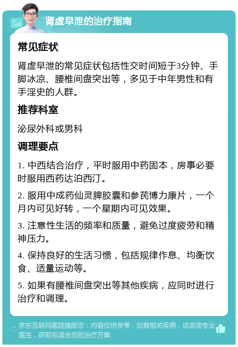 肾虚早泄的治疗指南 常见症状 肾虚早泄的常见症状包括性交时间短于3分钟、手脚冰凉、腰椎间盘突出等，多见于中年男性和有手淫史的人群。 推荐科室 泌尿外科或男科 调理要点 1. 中西结合治疗，平时服用中药固本，房事必要时服用西药达泊西汀。 2. 服用中成药仙灵脾胶囊和参芪博力康片，一个月内可见好转，一个星期内可见效果。 3. 注意性生活的频率和质量，避免过度疲劳和精神压力。 4. 保持良好的生活习惯，包括规律作息、均衡饮食、适量运动等。 5. 如果有腰椎间盘突出等其他疾病，应同时进行治疗和调理。