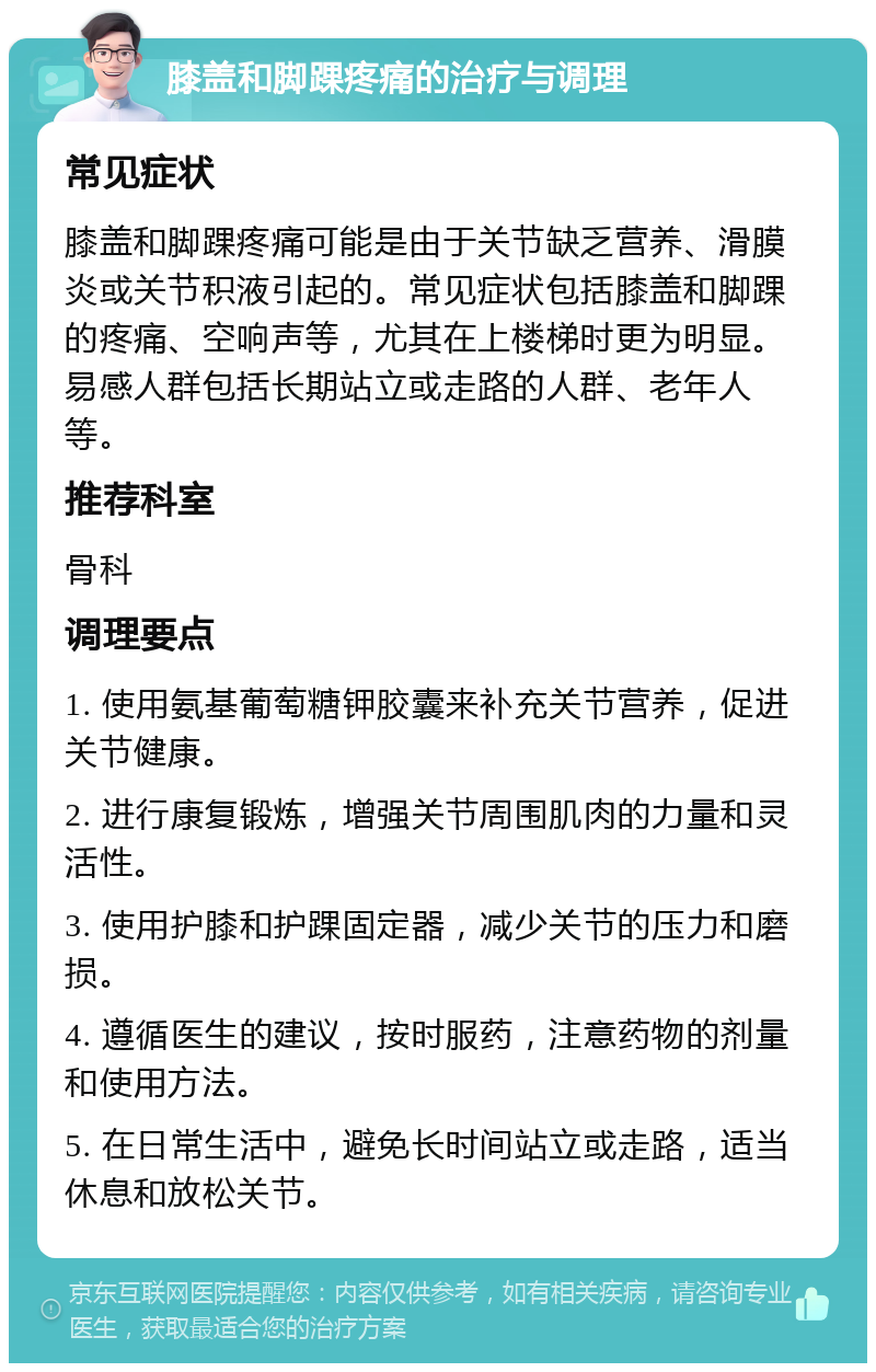 膝盖和脚踝疼痛的治疗与调理 常见症状 膝盖和脚踝疼痛可能是由于关节缺乏营养、滑膜炎或关节积液引起的。常见症状包括膝盖和脚踝的疼痛、空响声等，尤其在上楼梯时更为明显。易感人群包括长期站立或走路的人群、老年人等。 推荐科室 骨科 调理要点 1. 使用氨基葡萄糖钾胶囊来补充关节营养，促进关节健康。 2. 进行康复锻炼，增强关节周围肌肉的力量和灵活性。 3. 使用护膝和护踝固定器，减少关节的压力和磨损。 4. 遵循医生的建议，按时服药，注意药物的剂量和使用方法。 5. 在日常生活中，避免长时间站立或走路，适当休息和放松关节。