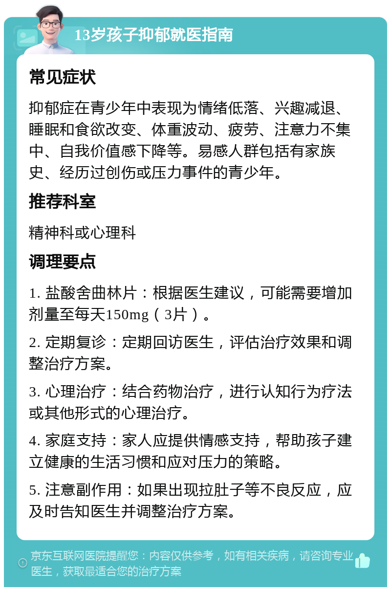 13岁孩子抑郁就医指南 常见症状 抑郁症在青少年中表现为情绪低落、兴趣减退、睡眠和食欲改变、体重波动、疲劳、注意力不集中、自我价值感下降等。易感人群包括有家族史、经历过创伤或压力事件的青少年。 推荐科室 精神科或心理科 调理要点 1. 盐酸舍曲林片：根据医生建议，可能需要增加剂量至每天150mg（3片）。 2. 定期复诊：定期回访医生，评估治疗效果和调整治疗方案。 3. 心理治疗：结合药物治疗，进行认知行为疗法或其他形式的心理治疗。 4. 家庭支持：家人应提供情感支持，帮助孩子建立健康的生活习惯和应对压力的策略。 5. 注意副作用：如果出现拉肚子等不良反应，应及时告知医生并调整治疗方案。