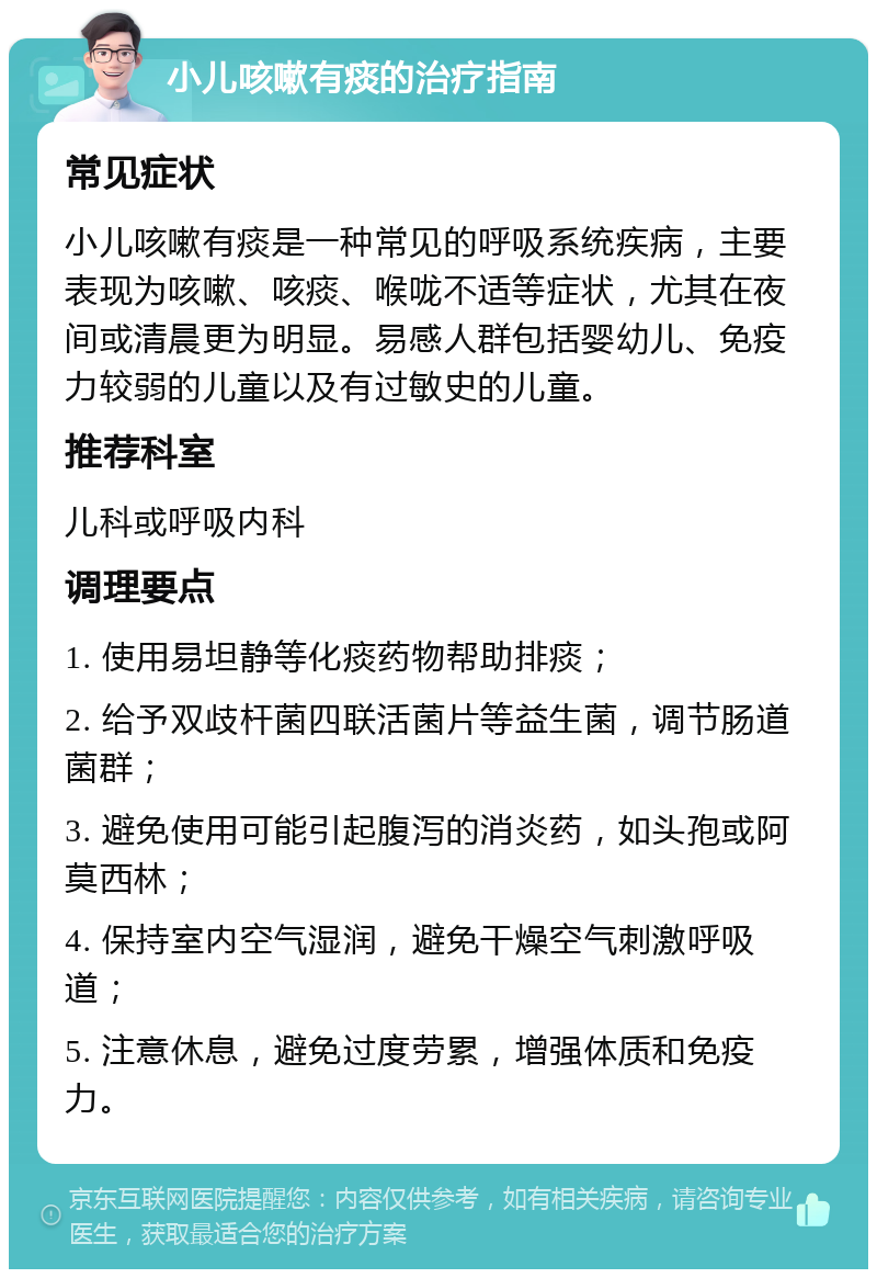 小儿咳嗽有痰的治疗指南 常见症状 小儿咳嗽有痰是一种常见的呼吸系统疾病，主要表现为咳嗽、咳痰、喉咙不适等症状，尤其在夜间或清晨更为明显。易感人群包括婴幼儿、免疫力较弱的儿童以及有过敏史的儿童。 推荐科室 儿科或呼吸内科 调理要点 1. 使用易坦静等化痰药物帮助排痰； 2. 给予双歧杆菌四联活菌片等益生菌，调节肠道菌群； 3. 避免使用可能引起腹泻的消炎药，如头孢或阿莫西林； 4. 保持室内空气湿润，避免干燥空气刺激呼吸道； 5. 注意休息，避免过度劳累，增强体质和免疫力。