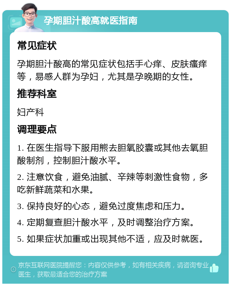 孕期胆汁酸高就医指南 常见症状 孕期胆汁酸高的常见症状包括手心痒、皮肤瘙痒等，易感人群为孕妇，尤其是孕晚期的女性。 推荐科室 妇产科 调理要点 1. 在医生指导下服用熊去胆氧胶囊或其他去氧胆酸制剂，控制胆汁酸水平。 2. 注意饮食，避免油腻、辛辣等刺激性食物，多吃新鲜蔬菜和水果。 3. 保持良好的心态，避免过度焦虑和压力。 4. 定期复查胆汁酸水平，及时调整治疗方案。 5. 如果症状加重或出现其他不适，应及时就医。