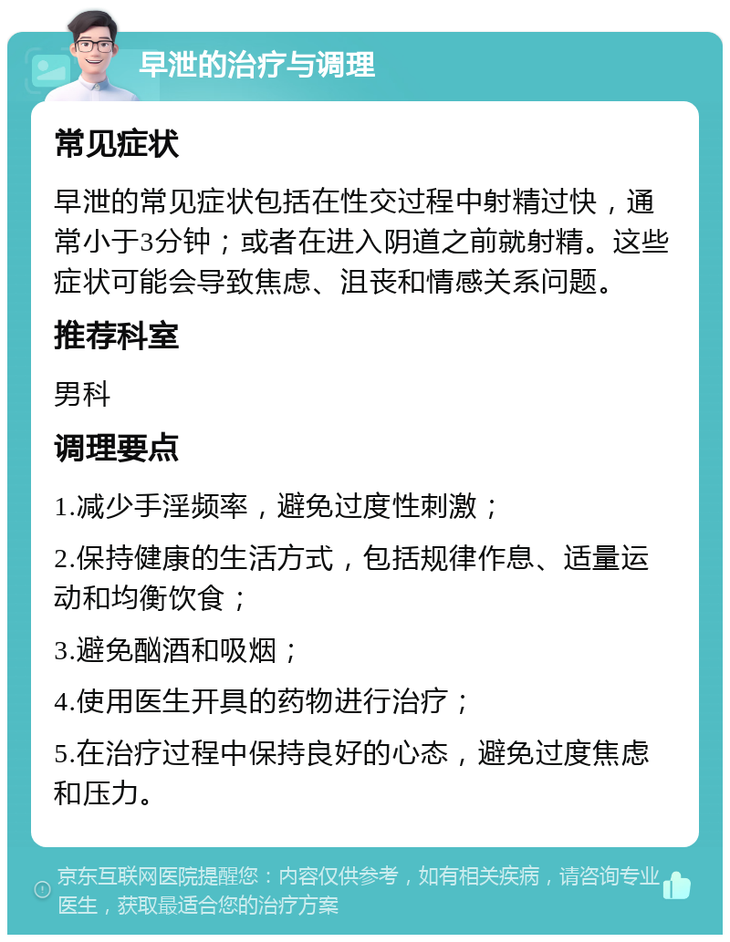 早泄的治疗与调理 常见症状 早泄的常见症状包括在性交过程中射精过快，通常小于3分钟；或者在进入阴道之前就射精。这些症状可能会导致焦虑、沮丧和情感关系问题。 推荐科室 男科 调理要点 1.减少手淫频率，避免过度性刺激； 2.保持健康的生活方式，包括规律作息、适量运动和均衡饮食； 3.避免酗酒和吸烟； 4.使用医生开具的药物进行治疗； 5.在治疗过程中保持良好的心态，避免过度焦虑和压力。