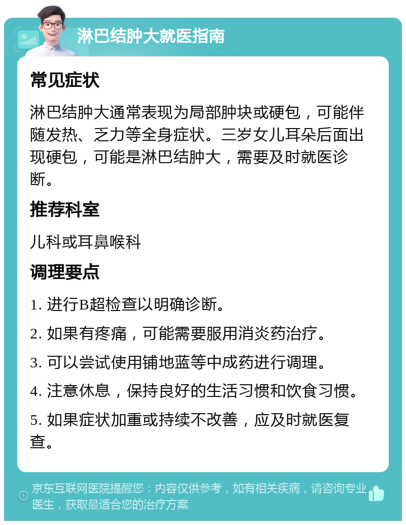 淋巴结肿大就医指南 常见症状 淋巴结肿大通常表现为局部肿块或硬包，可能伴随发热、乏力等全身症状。三岁女儿耳朵后面出现硬包，可能是淋巴结肿大，需要及时就医诊断。 推荐科室 儿科或耳鼻喉科 调理要点 1. 进行B超检查以明确诊断。 2. 如果有疼痛，可能需要服用消炎药治疗。 3. 可以尝试使用铺地蓝等中成药进行调理。 4. 注意休息，保持良好的生活习惯和饮食习惯。 5. 如果症状加重或持续不改善，应及时就医复查。