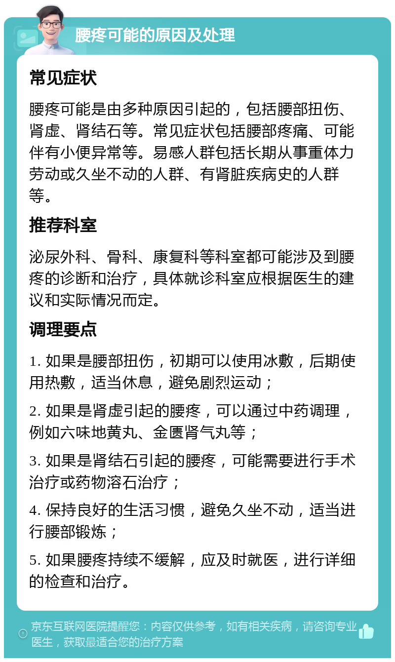 腰疼可能的原因及处理 常见症状 腰疼可能是由多种原因引起的，包括腰部扭伤、肾虚、肾结石等。常见症状包括腰部疼痛、可能伴有小便异常等。易感人群包括长期从事重体力劳动或久坐不动的人群、有肾脏疾病史的人群等。 推荐科室 泌尿外科、骨科、康复科等科室都可能涉及到腰疼的诊断和治疗，具体就诊科室应根据医生的建议和实际情况而定。 调理要点 1. 如果是腰部扭伤，初期可以使用冰敷，后期使用热敷，适当休息，避免剧烈运动； 2. 如果是肾虚引起的腰疼，可以通过中药调理，例如六味地黄丸、金匮肾气丸等； 3. 如果是肾结石引起的腰疼，可能需要进行手术治疗或药物溶石治疗； 4. 保持良好的生活习惯，避免久坐不动，适当进行腰部锻炼； 5. 如果腰疼持续不缓解，应及时就医，进行详细的检查和治疗。