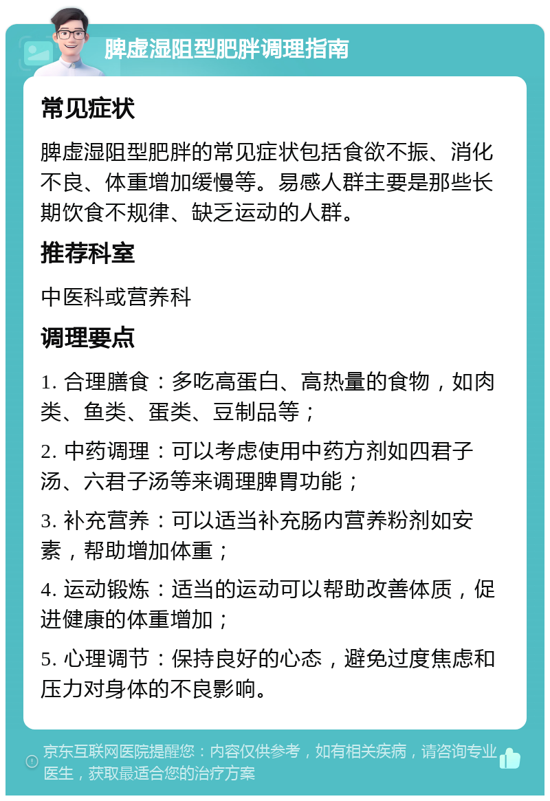 脾虚湿阻型肥胖调理指南 常见症状 脾虚湿阻型肥胖的常见症状包括食欲不振、消化不良、体重增加缓慢等。易感人群主要是那些长期饮食不规律、缺乏运动的人群。 推荐科室 中医科或营养科 调理要点 1. 合理膳食：多吃高蛋白、高热量的食物，如肉类、鱼类、蛋类、豆制品等； 2. 中药调理：可以考虑使用中药方剂如四君子汤、六君子汤等来调理脾胃功能； 3. 补充营养：可以适当补充肠内营养粉剂如安素，帮助增加体重； 4. 运动锻炼：适当的运动可以帮助改善体质，促进健康的体重增加； 5. 心理调节：保持良好的心态，避免过度焦虑和压力对身体的不良影响。