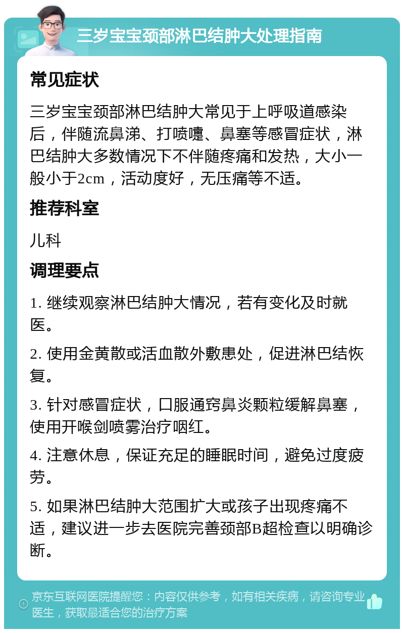 三岁宝宝颈部淋巴结肿大处理指南 常见症状 三岁宝宝颈部淋巴结肿大常见于上呼吸道感染后，伴随流鼻涕、打喷嚏、鼻塞等感冒症状，淋巴结肿大多数情况下不伴随疼痛和发热，大小一般小于2cm，活动度好，无压痛等不适。 推荐科室 儿科 调理要点 1. 继续观察淋巴结肿大情况，若有变化及时就医。 2. 使用金黄散或活血散外敷患处，促进淋巴结恢复。 3. 针对感冒症状，口服通窍鼻炎颗粒缓解鼻塞，使用开喉剑喷雾治疗咽红。 4. 注意休息，保证充足的睡眠时间，避免过度疲劳。 5. 如果淋巴结肿大范围扩大或孩子出现疼痛不适，建议进一步去医院完善颈部B超检查以明确诊断。