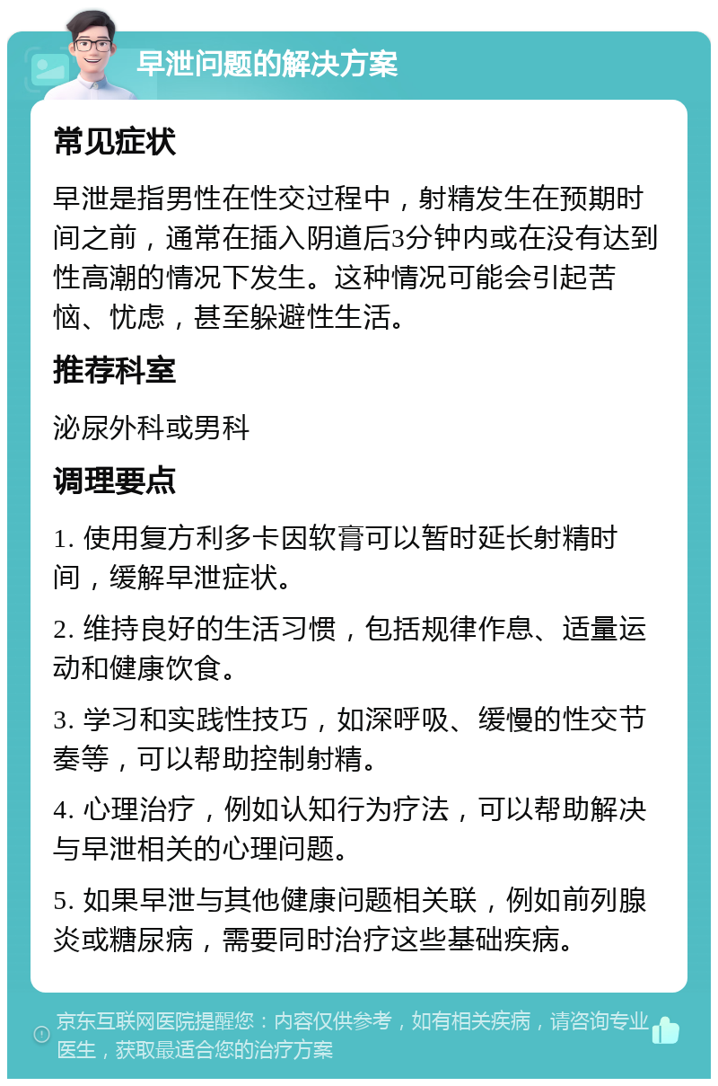 早泄问题的解决方案 常见症状 早泄是指男性在性交过程中，射精发生在预期时间之前，通常在插入阴道后3分钟内或在没有达到性高潮的情况下发生。这种情况可能会引起苦恼、忧虑，甚至躲避性生活。 推荐科室 泌尿外科或男科 调理要点 1. 使用复方利多卡因软膏可以暂时延长射精时间，缓解早泄症状。 2. 维持良好的生活习惯，包括规律作息、适量运动和健康饮食。 3. 学习和实践性技巧，如深呼吸、缓慢的性交节奏等，可以帮助控制射精。 4. 心理治疗，例如认知行为疗法，可以帮助解决与早泄相关的心理问题。 5. 如果早泄与其他健康问题相关联，例如前列腺炎或糖尿病，需要同时治疗这些基础疾病。