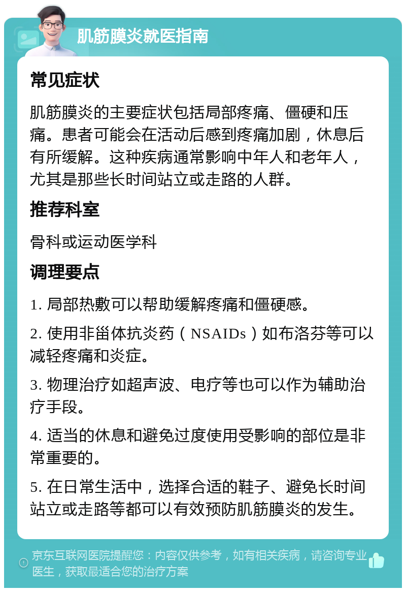 肌筋膜炎就医指南 常见症状 肌筋膜炎的主要症状包括局部疼痛、僵硬和压痛。患者可能会在活动后感到疼痛加剧，休息后有所缓解。这种疾病通常影响中年人和老年人，尤其是那些长时间站立或走路的人群。 推荐科室 骨科或运动医学科 调理要点 1. 局部热敷可以帮助缓解疼痛和僵硬感。 2. 使用非甾体抗炎药（NSAIDs）如布洛芬等可以减轻疼痛和炎症。 3. 物理治疗如超声波、电疗等也可以作为辅助治疗手段。 4. 适当的休息和避免过度使用受影响的部位是非常重要的。 5. 在日常生活中，选择合适的鞋子、避免长时间站立或走路等都可以有效预防肌筋膜炎的发生。