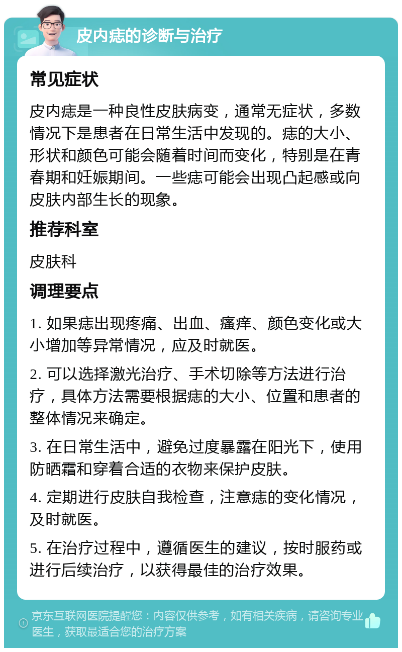 皮内痣的诊断与治疗 常见症状 皮内痣是一种良性皮肤病变，通常无症状，多数情况下是患者在日常生活中发现的。痣的大小、形状和颜色可能会随着时间而变化，特别是在青春期和妊娠期间。一些痣可能会出现凸起感或向皮肤内部生长的现象。 推荐科室 皮肤科 调理要点 1. 如果痣出现疼痛、出血、瘙痒、颜色变化或大小增加等异常情况，应及时就医。 2. 可以选择激光治疗、手术切除等方法进行治疗，具体方法需要根据痣的大小、位置和患者的整体情况来确定。 3. 在日常生活中，避免过度暴露在阳光下，使用防晒霜和穿着合适的衣物来保护皮肤。 4. 定期进行皮肤自我检查，注意痣的变化情况，及时就医。 5. 在治疗过程中，遵循医生的建议，按时服药或进行后续治疗，以获得最佳的治疗效果。