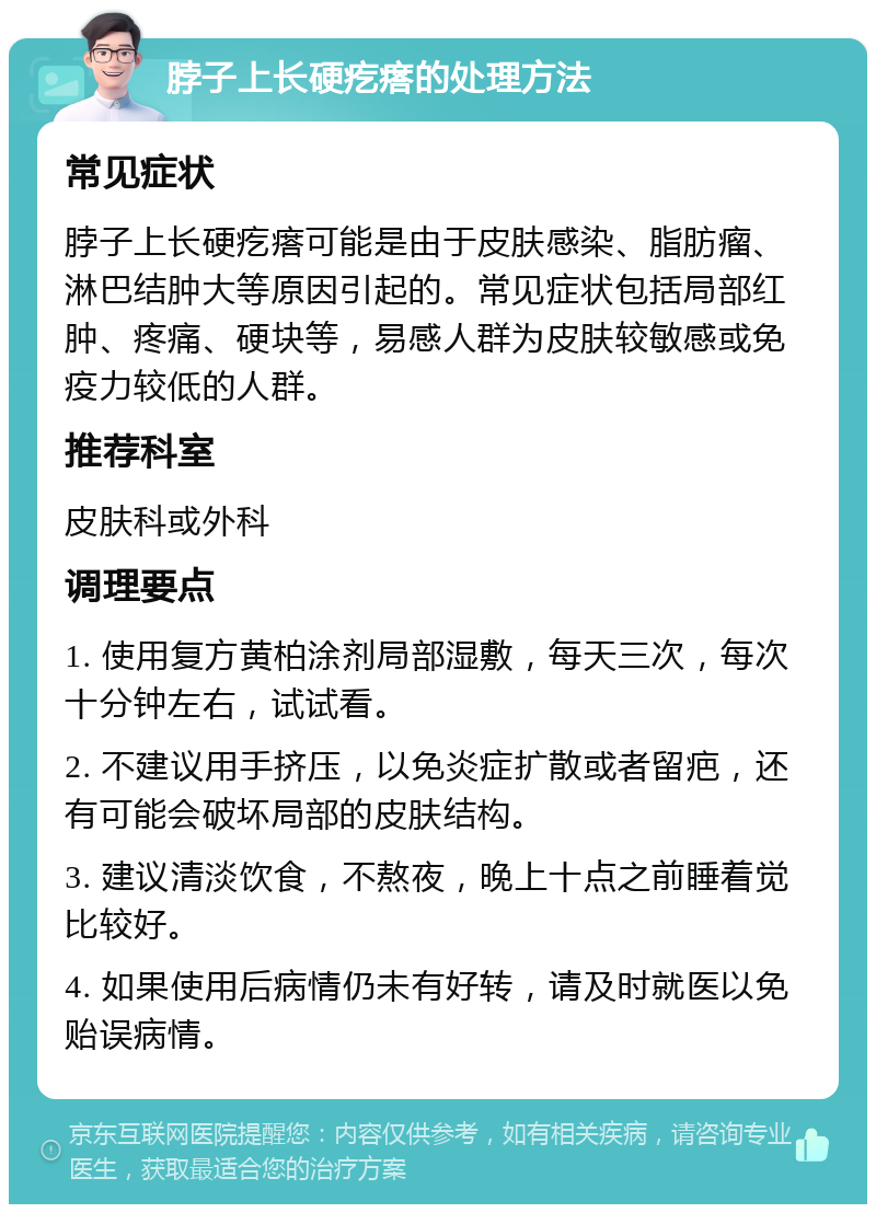 脖子上长硬疙瘩的处理方法 常见症状 脖子上长硬疙瘩可能是由于皮肤感染、脂肪瘤、淋巴结肿大等原因引起的。常见症状包括局部红肿、疼痛、硬块等，易感人群为皮肤较敏感或免疫力较低的人群。 推荐科室 皮肤科或外科 调理要点 1. 使用复方黄柏涂剂局部湿敷，每天三次，每次十分钟左右，试试看。 2. 不建议用手挤压，以免炎症扩散或者留疤，还有可能会破坏局部的皮肤结构。 3. 建议清淡饮食，不熬夜，晚上十点之前睡着觉比较好。 4. 如果使用后病情仍未有好转，请及时就医以免贻误病情。