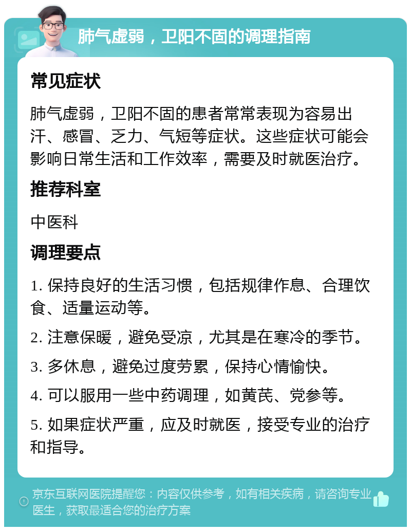 肺气虚弱，卫阳不固的调理指南 常见症状 肺气虚弱，卫阳不固的患者常常表现为容易出汗、感冒、乏力、气短等症状。这些症状可能会影响日常生活和工作效率，需要及时就医治疗。 推荐科室 中医科 调理要点 1. 保持良好的生活习惯，包括规律作息、合理饮食、适量运动等。 2. 注意保暖，避免受凉，尤其是在寒冷的季节。 3. 多休息，避免过度劳累，保持心情愉快。 4. 可以服用一些中药调理，如黄芪、党参等。 5. 如果症状严重，应及时就医，接受专业的治疗和指导。