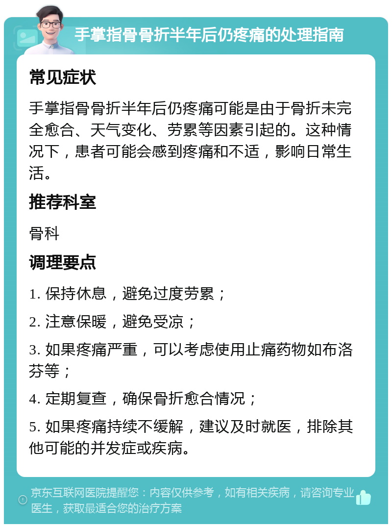 手掌指骨骨折半年后仍疼痛的处理指南 常见症状 手掌指骨骨折半年后仍疼痛可能是由于骨折未完全愈合、天气变化、劳累等因素引起的。这种情况下，患者可能会感到疼痛和不适，影响日常生活。 推荐科室 骨科 调理要点 1. 保持休息，避免过度劳累； 2. 注意保暖，避免受凉； 3. 如果疼痛严重，可以考虑使用止痛药物如布洛芬等； 4. 定期复查，确保骨折愈合情况； 5. 如果疼痛持续不缓解，建议及时就医，排除其他可能的并发症或疾病。