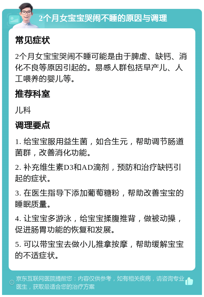 2个月女宝宝哭闹不睡的原因与调理 常见症状 2个月女宝宝哭闹不睡可能是由于脾虚、缺钙、消化不良等原因引起的。易感人群包括早产儿、人工喂养的婴儿等。 推荐科室 儿科 调理要点 1. 给宝宝服用益生菌，如合生元，帮助调节肠道菌群，改善消化功能。 2. 补充维生素D3和AD滴剂，预防和治疗缺钙引起的症状。 3. 在医生指导下添加葡萄糖粉，帮助改善宝宝的睡眠质量。 4. 让宝宝多游泳，给宝宝揉腹推背，做被动操，促进肠胃功能的恢复和发展。 5. 可以带宝宝去做小儿推拿按摩，帮助缓解宝宝的不适症状。