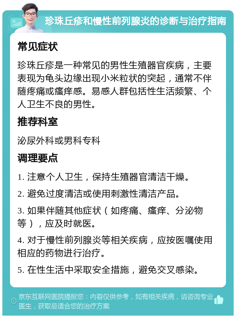 珍珠丘疹和慢性前列腺炎的诊断与治疗指南 常见症状 珍珠丘疹是一种常见的男性生殖器官疾病，主要表现为龟头边缘出现小米粒状的突起，通常不伴随疼痛或瘙痒感。易感人群包括性生活频繁、个人卫生不良的男性。 推荐科室 泌尿外科或男科专科 调理要点 1. 注意个人卫生，保持生殖器官清洁干燥。 2. 避免过度清洁或使用刺激性清洁产品。 3. 如果伴随其他症状（如疼痛、瘙痒、分泌物等），应及时就医。 4. 对于慢性前列腺炎等相关疾病，应按医嘱使用相应的药物进行治疗。 5. 在性生活中采取安全措施，避免交叉感染。