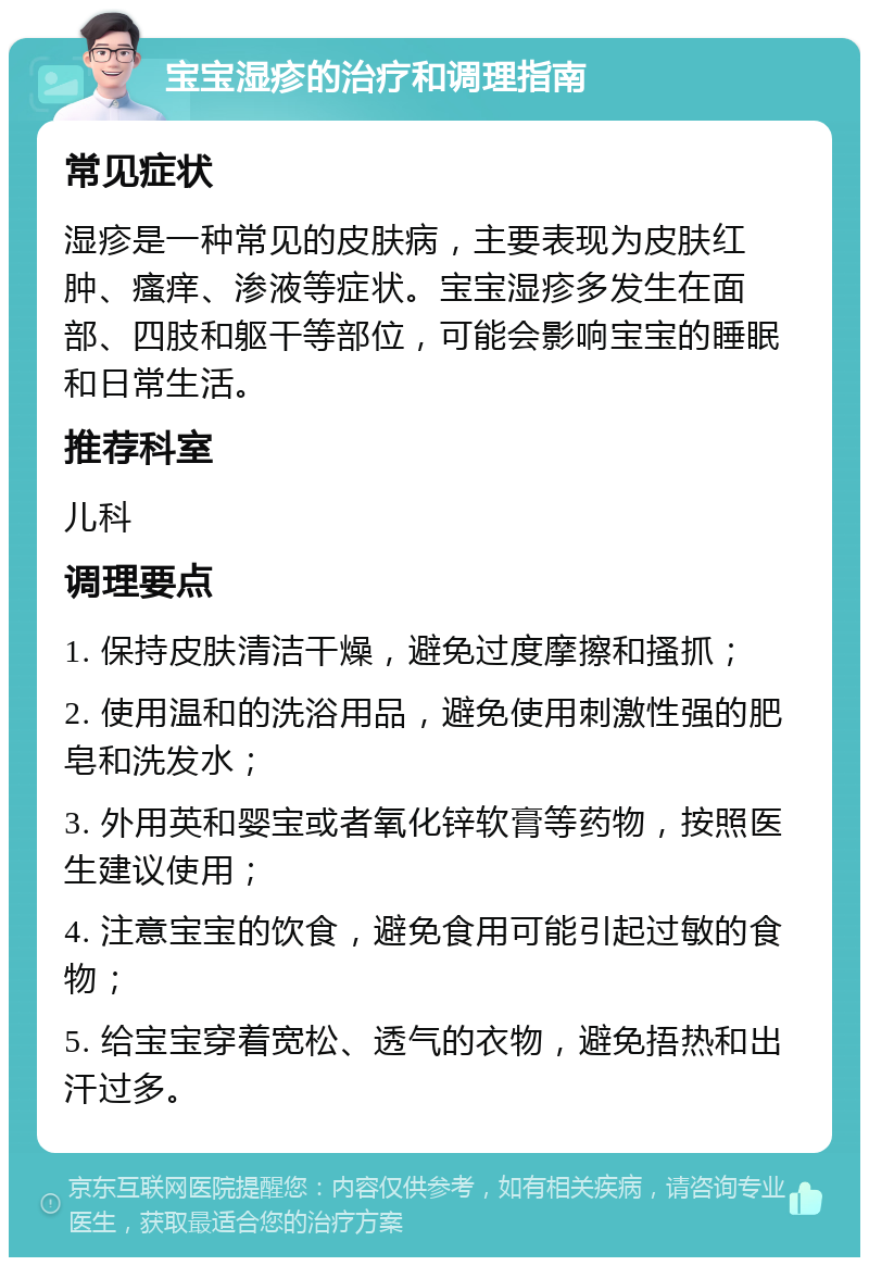 宝宝湿疹的治疗和调理指南 常见症状 湿疹是一种常见的皮肤病，主要表现为皮肤红肿、瘙痒、渗液等症状。宝宝湿疹多发生在面部、四肢和躯干等部位，可能会影响宝宝的睡眠和日常生活。 推荐科室 儿科 调理要点 1. 保持皮肤清洁干燥，避免过度摩擦和搔抓； 2. 使用温和的洗浴用品，避免使用刺激性强的肥皂和洗发水； 3. 外用英和婴宝或者氧化锌软膏等药物，按照医生建议使用； 4. 注意宝宝的饮食，避免食用可能引起过敏的食物； 5. 给宝宝穿着宽松、透气的衣物，避免捂热和出汗过多。