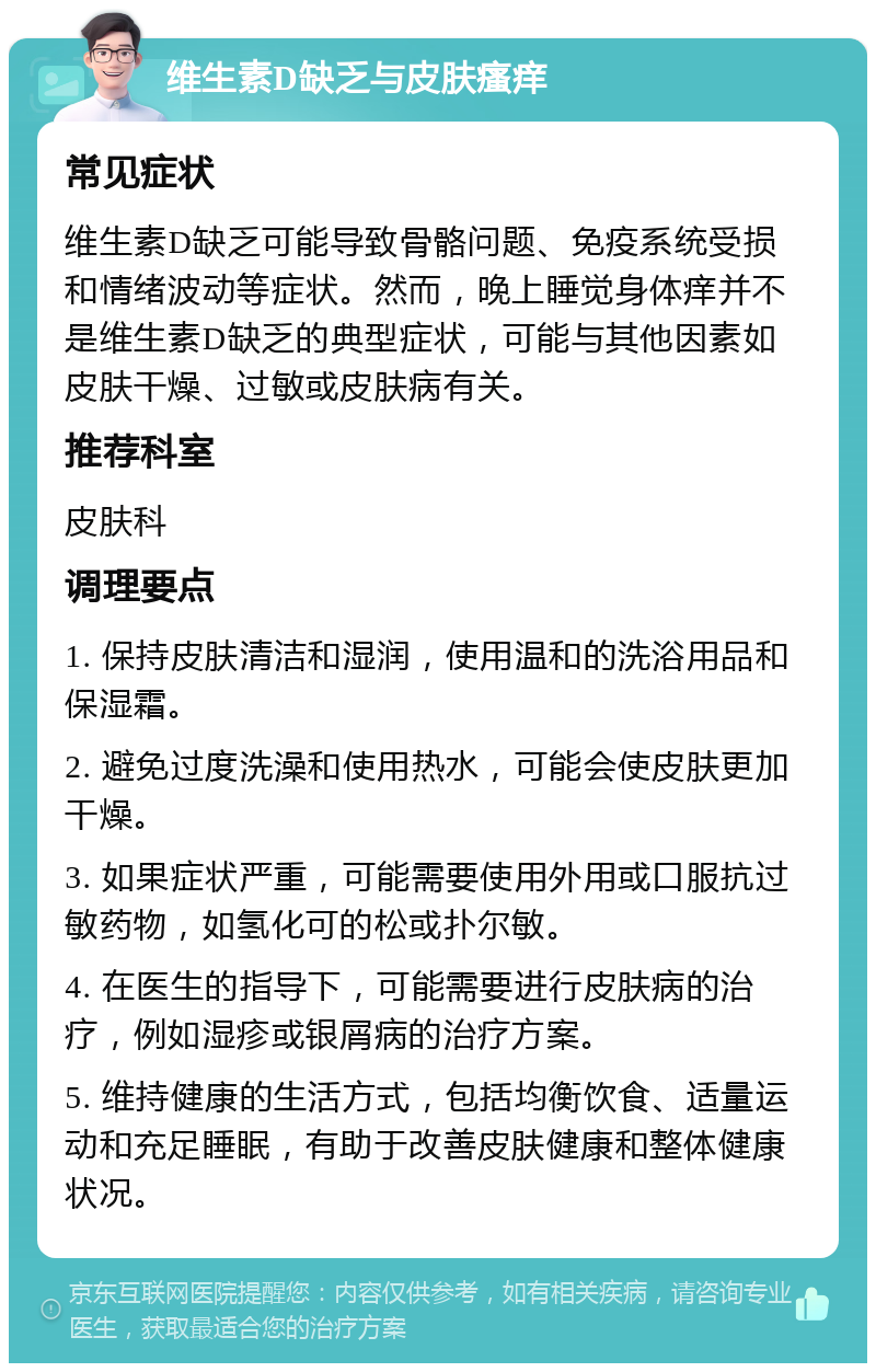 维生素D缺乏与皮肤瘙痒 常见症状 维生素D缺乏可能导致骨骼问题、免疫系统受损和情绪波动等症状。然而，晚上睡觉身体痒并不是维生素D缺乏的典型症状，可能与其他因素如皮肤干燥、过敏或皮肤病有关。 推荐科室 皮肤科 调理要点 1. 保持皮肤清洁和湿润，使用温和的洗浴用品和保湿霜。 2. 避免过度洗澡和使用热水，可能会使皮肤更加干燥。 3. 如果症状严重，可能需要使用外用或口服抗过敏药物，如氢化可的松或扑尔敏。 4. 在医生的指导下，可能需要进行皮肤病的治疗，例如湿疹或银屑病的治疗方案。 5. 维持健康的生活方式，包括均衡饮食、适量运动和充足睡眠，有助于改善皮肤健康和整体健康状况。