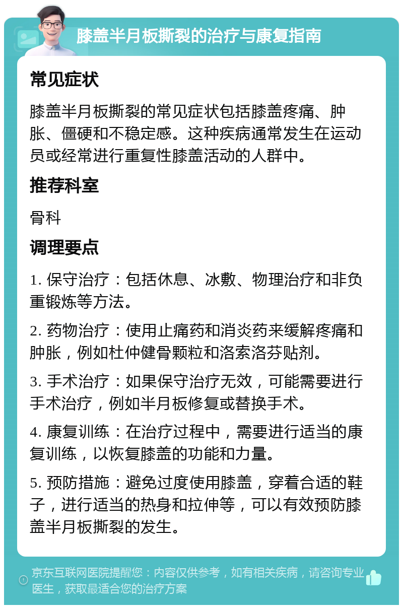 膝盖半月板撕裂的治疗与康复指南 常见症状 膝盖半月板撕裂的常见症状包括膝盖疼痛、肿胀、僵硬和不稳定感。这种疾病通常发生在运动员或经常进行重复性膝盖活动的人群中。 推荐科室 骨科 调理要点 1. 保守治疗：包括休息、冰敷、物理治疗和非负重锻炼等方法。 2. 药物治疗：使用止痛药和消炎药来缓解疼痛和肿胀，例如杜仲健骨颗粒和洛索洛芬贴剂。 3. 手术治疗：如果保守治疗无效，可能需要进行手术治疗，例如半月板修复或替换手术。 4. 康复训练：在治疗过程中，需要进行适当的康复训练，以恢复膝盖的功能和力量。 5. 预防措施：避免过度使用膝盖，穿着合适的鞋子，进行适当的热身和拉伸等，可以有效预防膝盖半月板撕裂的发生。