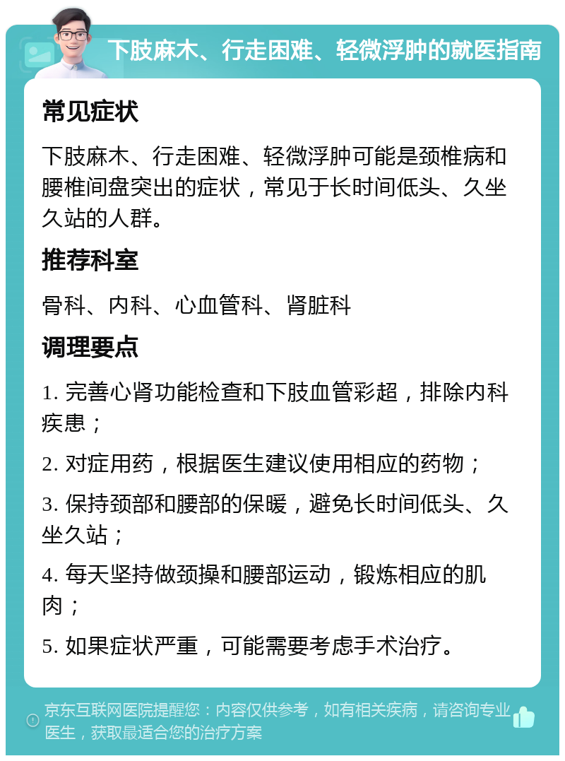 下肢麻木、行走困难、轻微浮肿的就医指南 常见症状 下肢麻木、行走困难、轻微浮肿可能是颈椎病和腰椎间盘突出的症状，常见于长时间低头、久坐久站的人群。 推荐科室 骨科、内科、心血管科、肾脏科 调理要点 1. 完善心肾功能检查和下肢血管彩超，排除内科疾患； 2. 对症用药，根据医生建议使用相应的药物； 3. 保持颈部和腰部的保暖，避免长时间低头、久坐久站； 4. 每天坚持做颈操和腰部运动，锻炼相应的肌肉； 5. 如果症状严重，可能需要考虑手术治疗。