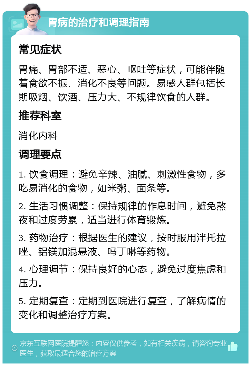 胃病的治疗和调理指南 常见症状 胃痛、胃部不适、恶心、呕吐等症状，可能伴随着食欲不振、消化不良等问题。易感人群包括长期吸烟、饮酒、压力大、不规律饮食的人群。 推荐科室 消化内科 调理要点 1. 饮食调理：避免辛辣、油腻、刺激性食物，多吃易消化的食物，如米粥、面条等。 2. 生活习惯调整：保持规律的作息时间，避免熬夜和过度劳累，适当进行体育锻炼。 3. 药物治疗：根据医生的建议，按时服用泮托拉唑、铝镁加混悬液、吗丁啉等药物。 4. 心理调节：保持良好的心态，避免过度焦虑和压力。 5. 定期复查：定期到医院进行复查，了解病情的变化和调整治疗方案。