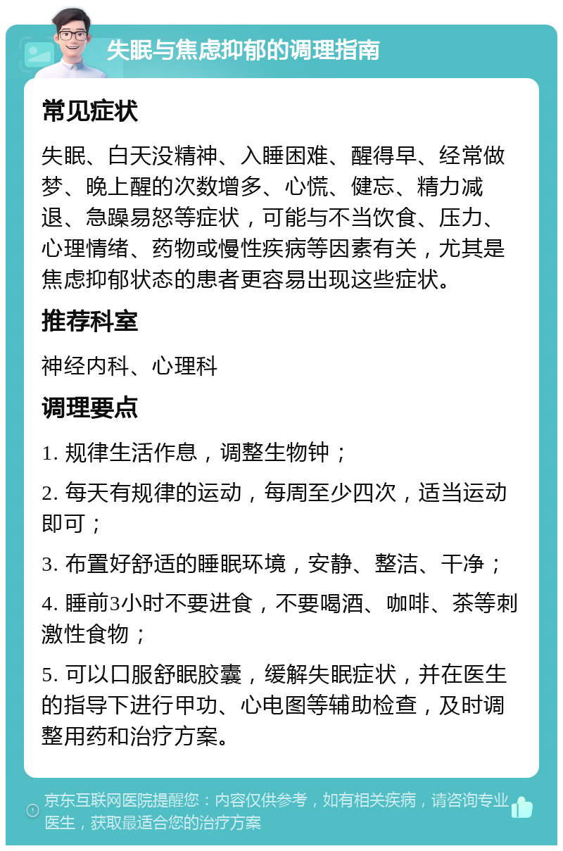 失眠与焦虑抑郁的调理指南 常见症状 失眠、白天没精神、入睡困难、醒得早、经常做梦、晚上醒的次数增多、心慌、健忘、精力减退、急躁易怒等症状，可能与不当饮食、压力、心理情绪、药物或慢性疾病等因素有关，尤其是焦虑抑郁状态的患者更容易出现这些症状。 推荐科室 神经内科、心理科 调理要点 1. 规律生活作息，调整生物钟； 2. 每天有规律的运动，每周至少四次，适当运动即可； 3. 布置好舒适的睡眠环境，安静、整洁、干净； 4. 睡前3小时不要进食，不要喝酒、咖啡、茶等刺激性食物； 5. 可以口服舒眠胶囊，缓解失眠症状，并在医生的指导下进行甲功、心电图等辅助检查，及时调整用药和治疗方案。