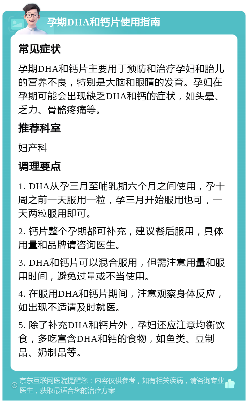 孕期DHA和钙片使用指南 常见症状 孕期DHA和钙片主要用于预防和治疗孕妇和胎儿的营养不良，特别是大脑和眼睛的发育。孕妇在孕期可能会出现缺乏DHA和钙的症状，如头晕、乏力、骨骼疼痛等。 推荐科室 妇产科 调理要点 1. DHA从孕三月至哺乳期六个月之间使用，孕十周之前一天服用一粒，孕三月开始服用也可，一天两粒服用即可。 2. 钙片整个孕期都可补充，建议餐后服用，具体用量和品牌请咨询医生。 3. DHA和钙片可以混合服用，但需注意用量和服用时间，避免过量或不当使用。 4. 在服用DHA和钙片期间，注意观察身体反应，如出现不适请及时就医。 5. 除了补充DHA和钙片外，孕妇还应注意均衡饮食，多吃富含DHA和钙的食物，如鱼类、豆制品、奶制品等。