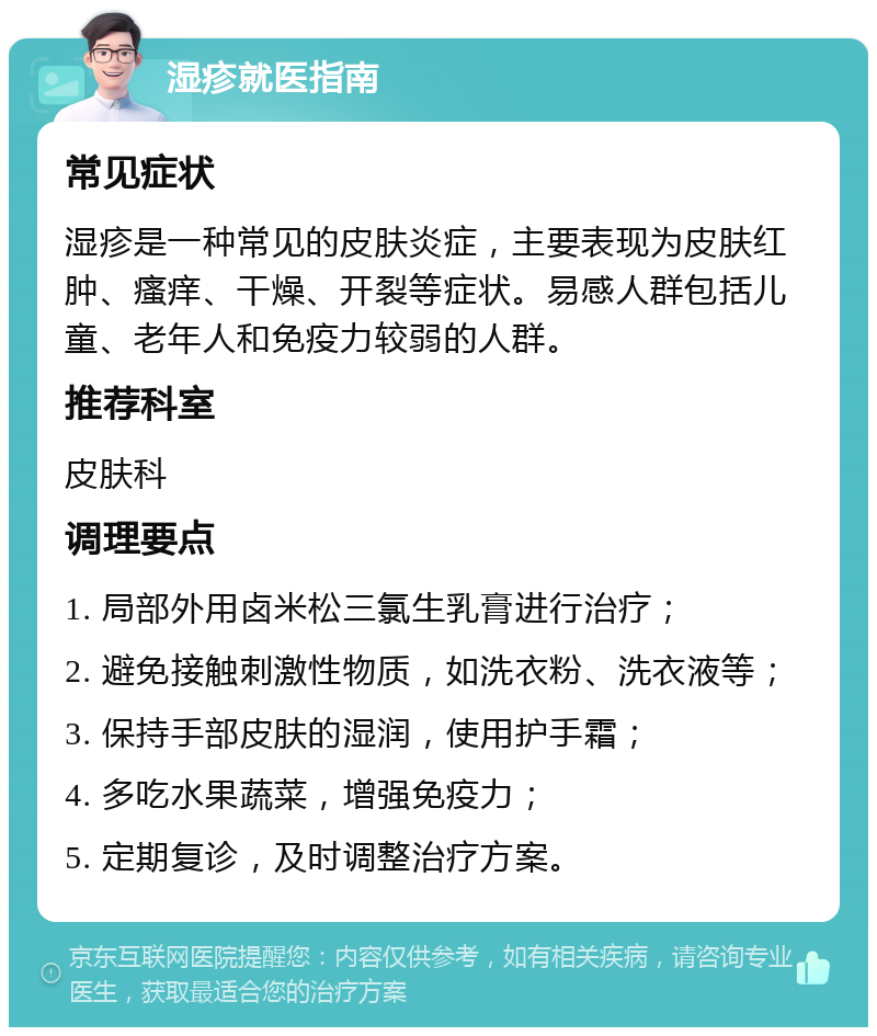 湿疹就医指南 常见症状 湿疹是一种常见的皮肤炎症，主要表现为皮肤红肿、瘙痒、干燥、开裂等症状。易感人群包括儿童、老年人和免疫力较弱的人群。 推荐科室 皮肤科 调理要点 1. 局部外用卤米松三氯生乳膏进行治疗； 2. 避免接触刺激性物质，如洗衣粉、洗衣液等； 3. 保持手部皮肤的湿润，使用护手霜； 4. 多吃水果蔬菜，增强免疫力； 5. 定期复诊，及时调整治疗方案。