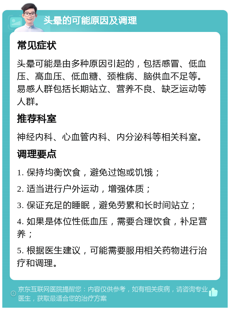 头晕的可能原因及调理 常见症状 头晕可能是由多种原因引起的，包括感冒、低血压、高血压、低血糖、颈椎病、脑供血不足等。易感人群包括长期站立、营养不良、缺乏运动等人群。 推荐科室 神经内科、心血管内科、内分泌科等相关科室。 调理要点 1. 保持均衡饮食，避免过饱或饥饿； 2. 适当进行户外运动，增强体质； 3. 保证充足的睡眠，避免劳累和长时间站立； 4. 如果是体位性低血压，需要合理饮食，补足营养； 5. 根据医生建议，可能需要服用相关药物进行治疗和调理。