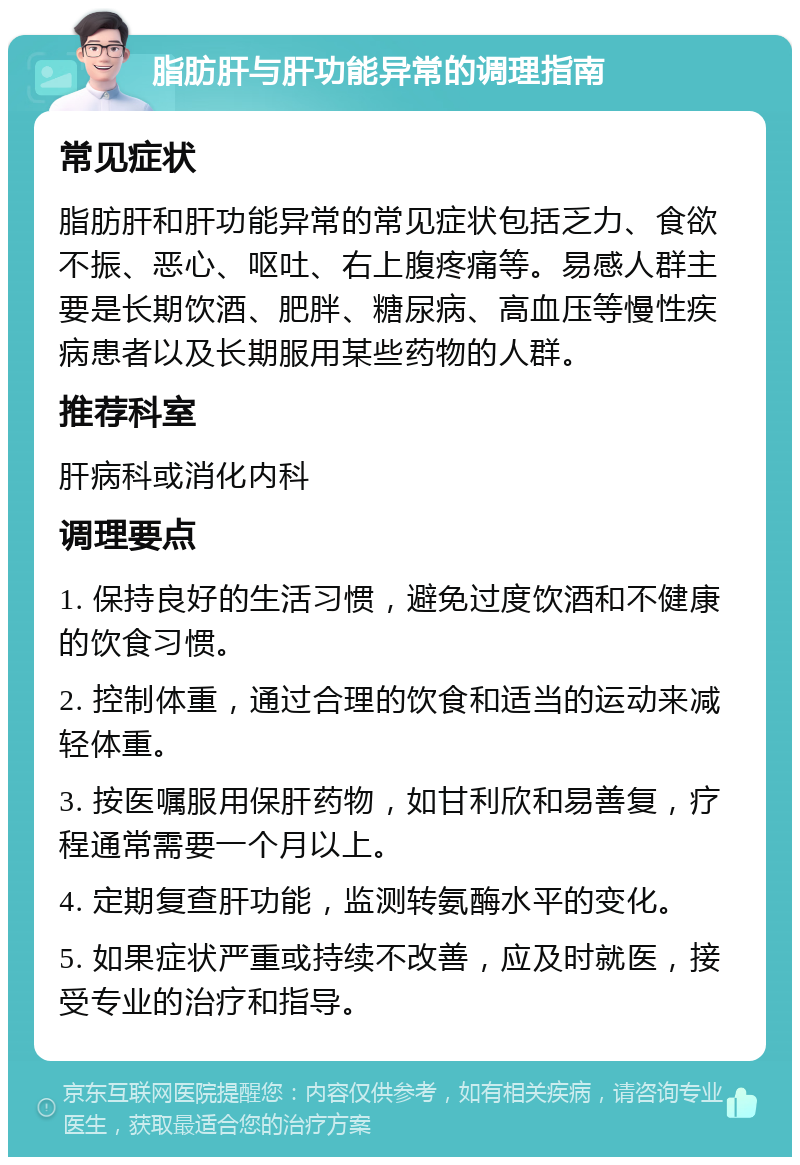 脂肪肝与肝功能异常的调理指南 常见症状 脂肪肝和肝功能异常的常见症状包括乏力、食欲不振、恶心、呕吐、右上腹疼痛等。易感人群主要是长期饮酒、肥胖、糖尿病、高血压等慢性疾病患者以及长期服用某些药物的人群。 推荐科室 肝病科或消化内科 调理要点 1. 保持良好的生活习惯，避免过度饮酒和不健康的饮食习惯。 2. 控制体重，通过合理的饮食和适当的运动来减轻体重。 3. 按医嘱服用保肝药物，如甘利欣和易善复，疗程通常需要一个月以上。 4. 定期复查肝功能，监测转氨酶水平的变化。 5. 如果症状严重或持续不改善，应及时就医，接受专业的治疗和指导。